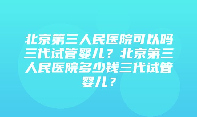 北京第三人民医院可以吗三代试管婴儿？北京第三人民医院多少钱三代试管婴儿？