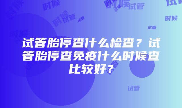 试管胎停查什么检查？试管胎停查免疫什么时候查比较好？