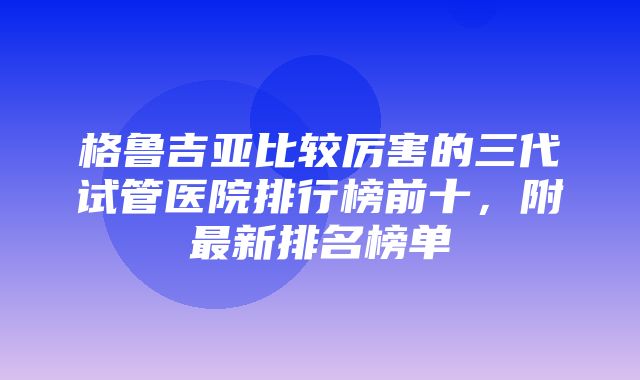 格鲁吉亚比较厉害的三代试管医院排行榜前十，附最新排名榜单