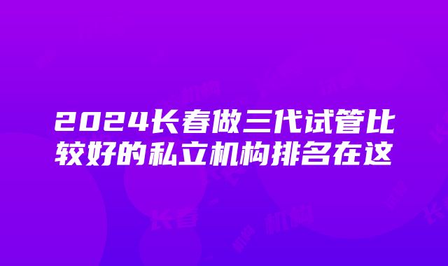 2024长春做三代试管比较好的私立机构排名在这