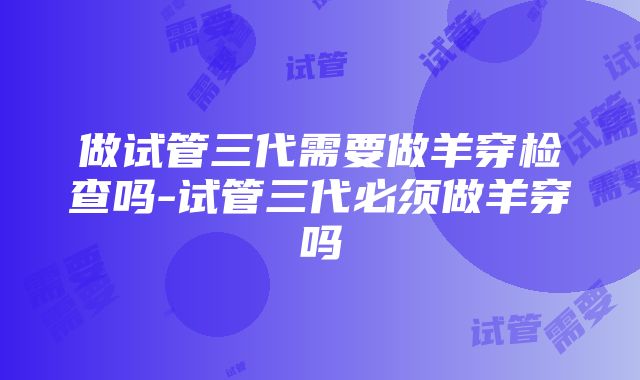 做试管三代需要做羊穿检查吗-试管三代必须做羊穿吗