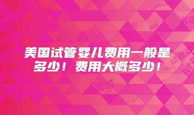 美国试管婴儿费用一般是多少！费用大概多少！