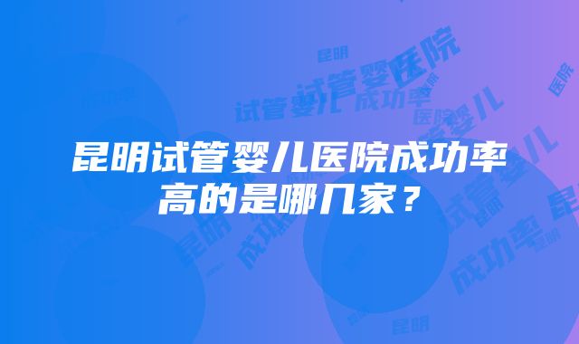 昆明试管婴儿医院成功率高的是哪几家？