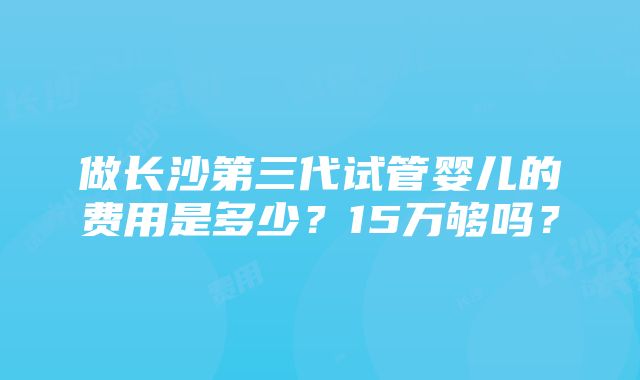 做长沙第三代试管婴儿的费用是多少？15万够吗？