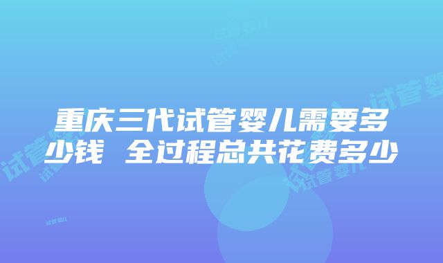 重庆三代试管婴儿需要多少钱 全过程总共花费多少