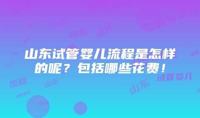 山东试管婴儿流程是怎样的呢？包括哪些花费！