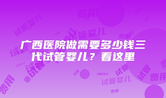 广西医院做需要多少钱三代试管婴儿？看这里