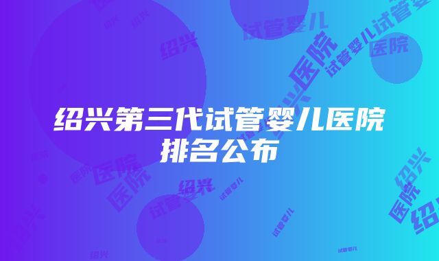 绍兴第三代试管婴儿医院排名公布