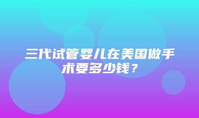 三代试管婴儿在美国做手术要多少钱？