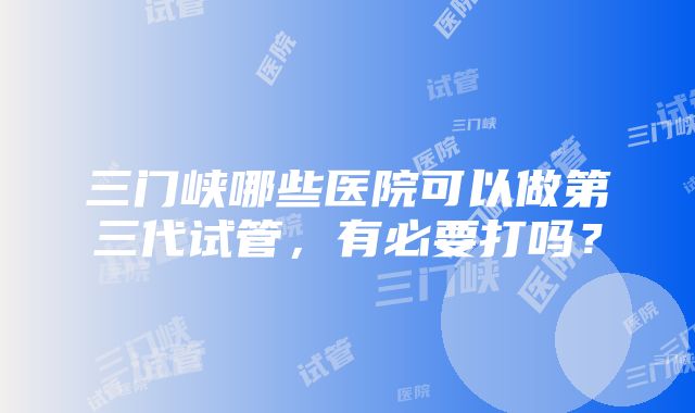 三门峡哪些医院可以做第三代试管，有必要打吗？