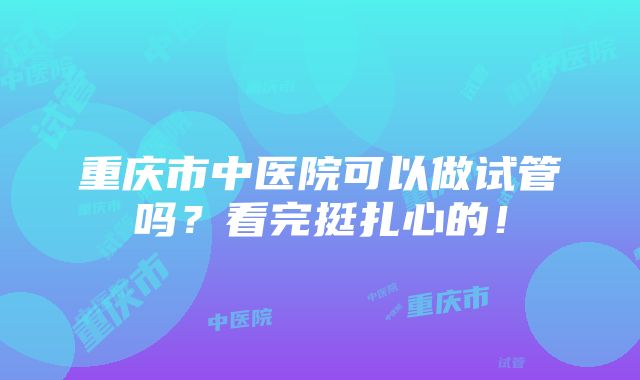 重庆市中医院可以做试管吗？看完挺扎心的！