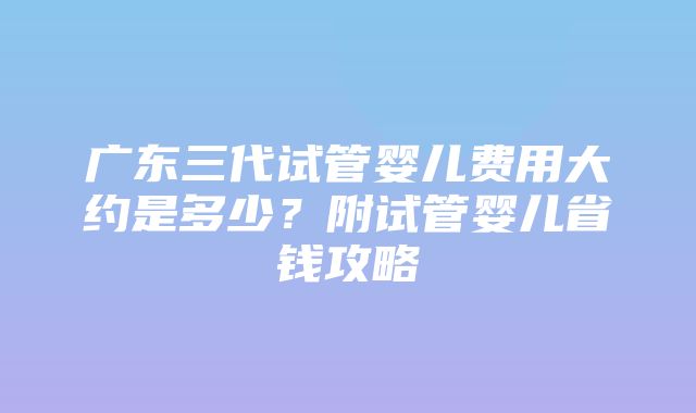 广东三代试管婴儿费用大约是多少？附试管婴儿省钱攻略