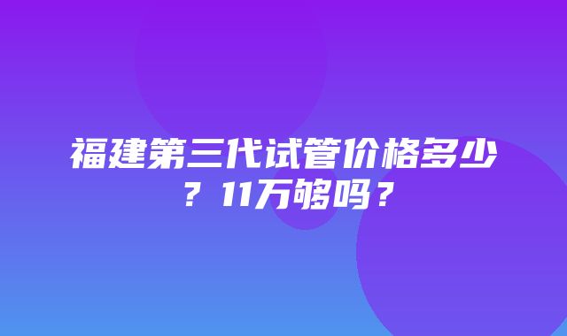 福建第三代试管价格多少？11万够吗？