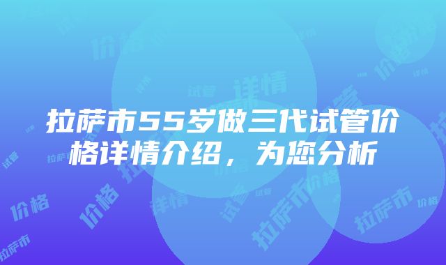 拉萨市55岁做三代试管价格详情介绍，为您分析