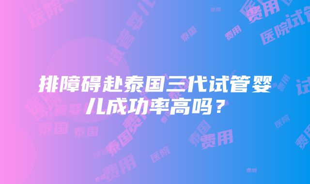 排障碍赴泰国三代试管婴儿成功率高吗？