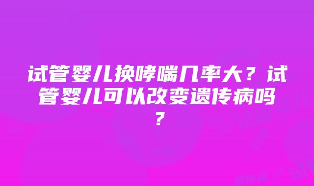 试管婴儿换哮喘几率大？试管婴儿可以改变遗传病吗？