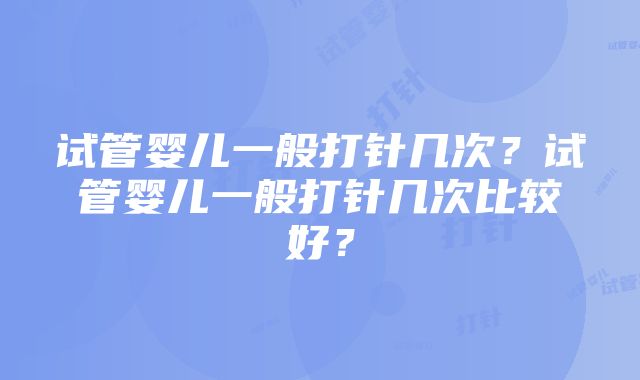 试管婴儿一般打针几次？试管婴儿一般打针几次比较好？