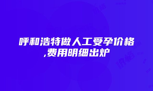 呼和浩特做人工受孕价格,费用明细出炉