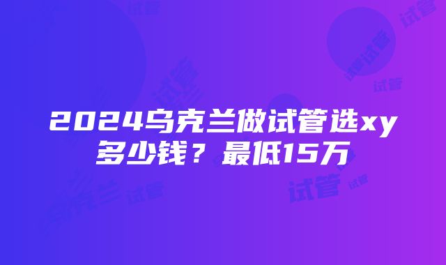 2024乌克兰做试管选xy多少钱？最低15万