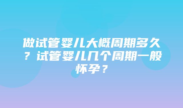 做试管婴儿大概周期多久？试管婴儿几个周期一般怀孕？