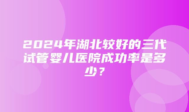 2024年湖北较好的三代试管婴儿医院成功率是多少？