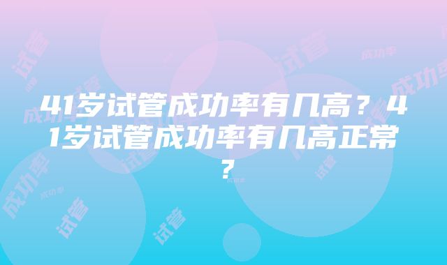 41岁试管成功率有几高？41岁试管成功率有几高正常？