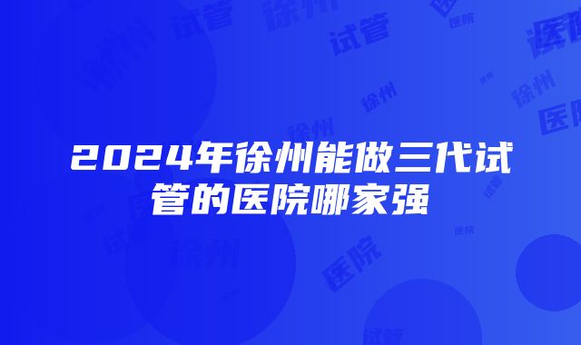 2024年徐州能做三代试管的医院哪家强