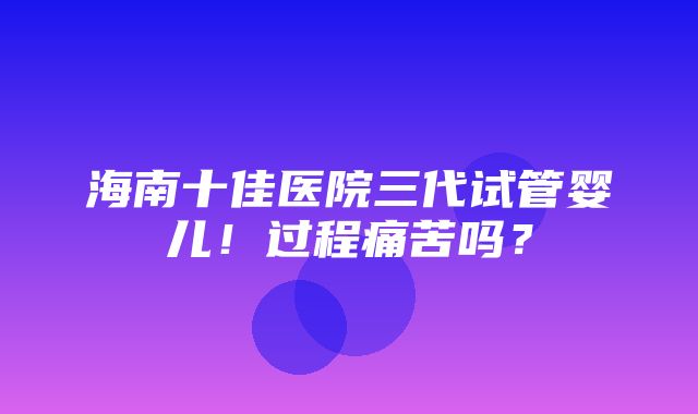 海南十佳医院三代试管婴儿！过程痛苦吗？