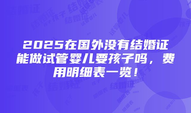 2025在国外没有结婚证能做试管婴儿要孩子吗，费用明细表一览！