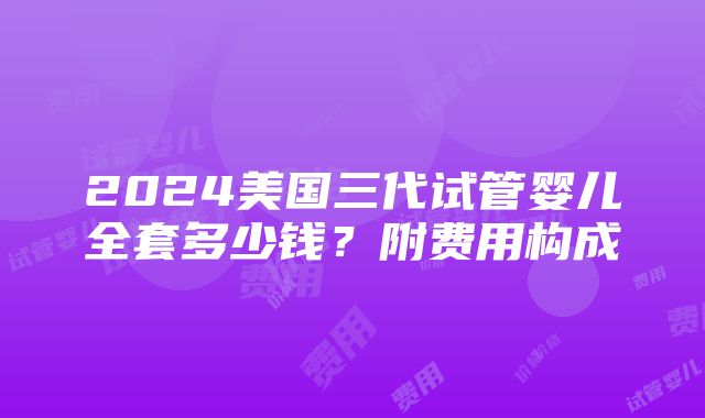 2024美国三代试管婴儿全套多少钱？附费用构成