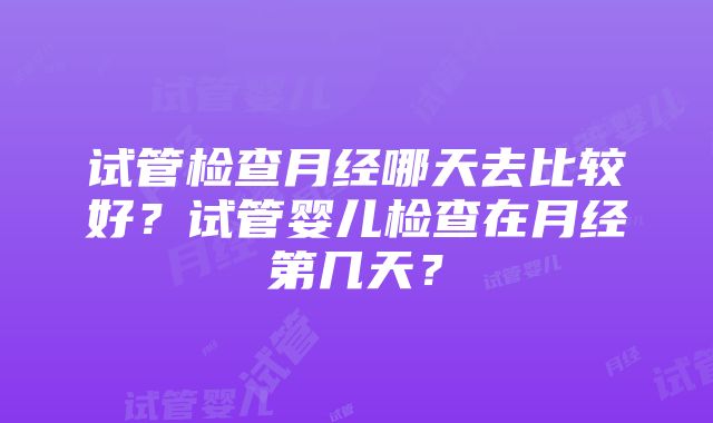 试管检查月经哪天去比较好？试管婴儿检查在月经第几天？