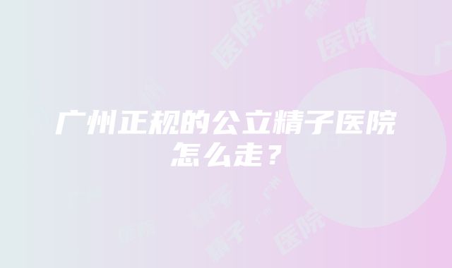 广州正规的公立精子医院怎么走？