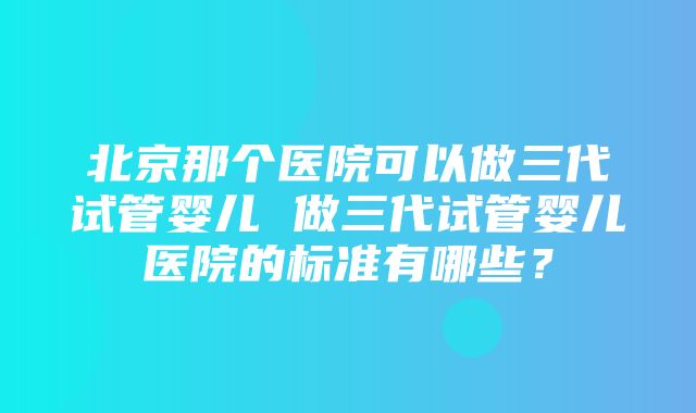 北京那个医院可以做三代试管婴儿 做三代试管婴儿医院的标准有哪些？