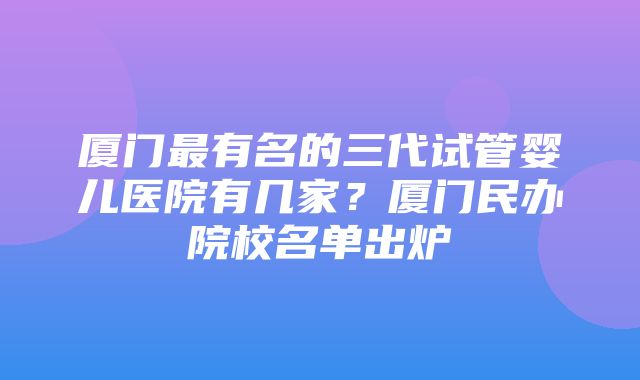 厦门最有名的三代试管婴儿医院有几家？厦门民办院校名单出炉