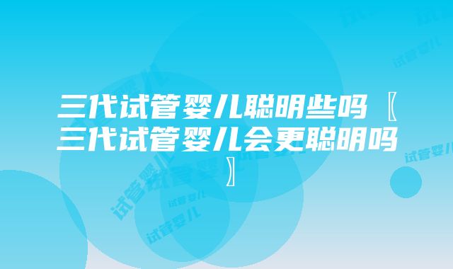 三代试管婴儿聪明些吗〖三代试管婴儿会更聪明吗〗