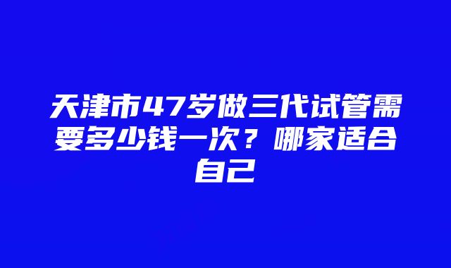 天津市47岁做三代试管需要多少钱一次？哪家适合自己