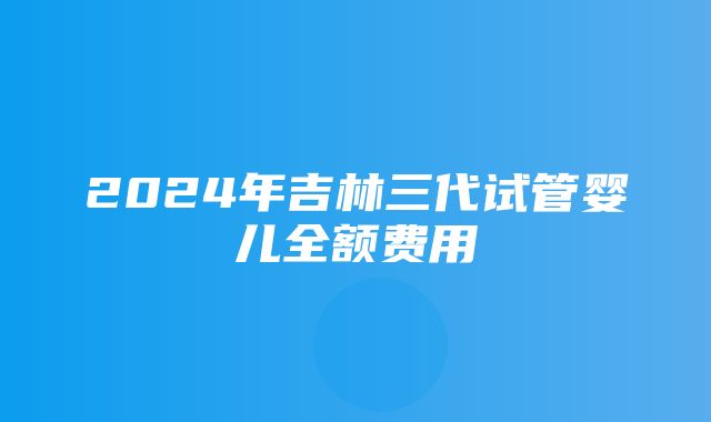 2024年吉林三代试管婴儿全额费用