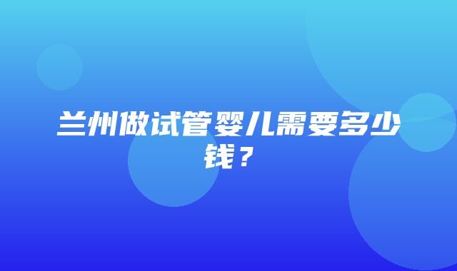 兰州做试管婴儿需要多少钱？