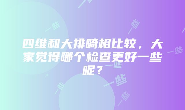 四维和大排畸相比较，大家觉得哪个检查更好一些呢？