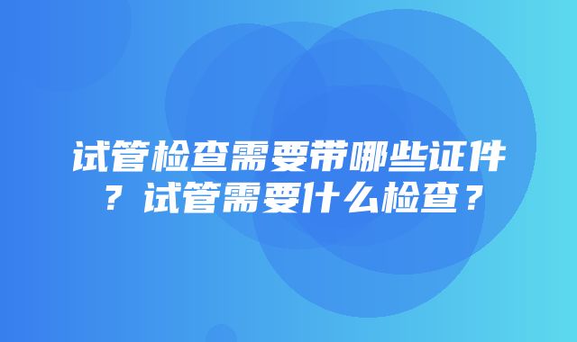 试管检查需要带哪些证件？试管需要什么检查？