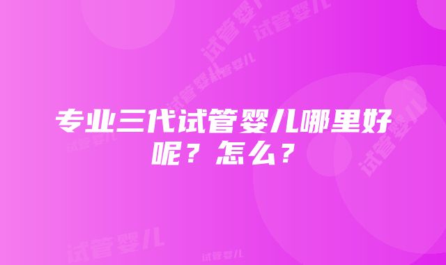 专业三代试管婴儿哪里好呢？怎么？