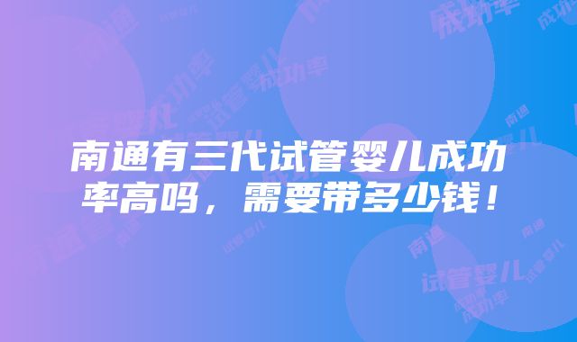 南通有三代试管婴儿成功率高吗，需要带多少钱！