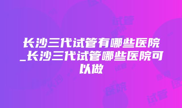 长沙三代试管有哪些医院_长沙三代试管哪些医院可以做