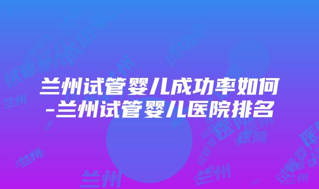 兰州试管婴儿成功率如何-兰州试管婴儿医院排名