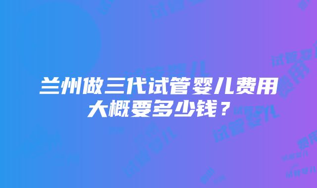 兰州做三代试管婴儿费用大概要多少钱？