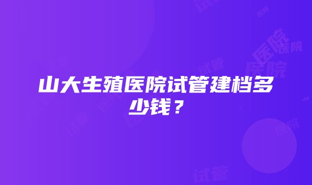 山大生殖医院试管建档多少钱？