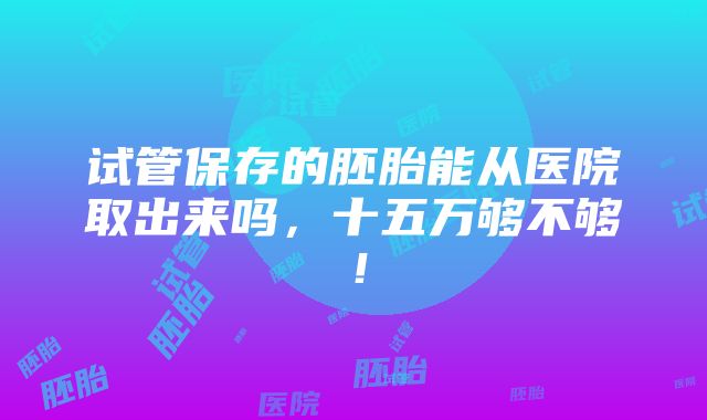 试管保存的胚胎能从医院取出来吗，十五万够不够！