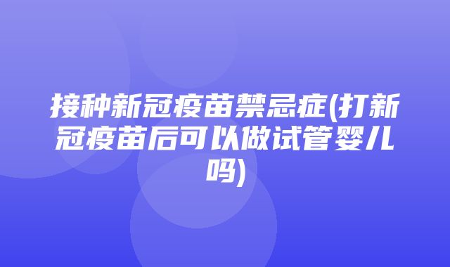 接种新冠疫苗禁忌症(打新冠疫苗后可以做试管婴儿吗)