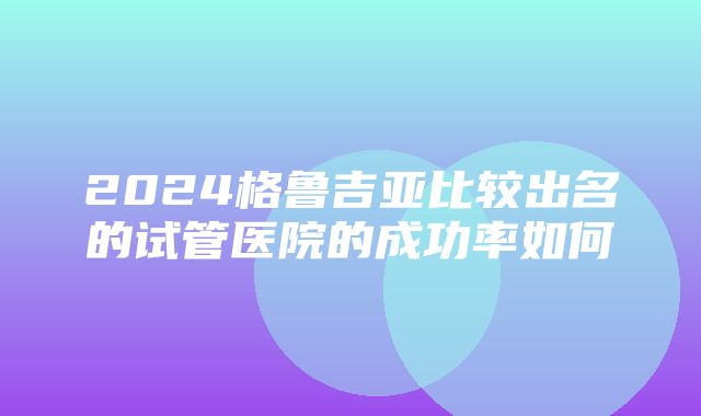 2024格鲁吉亚比较出名的试管医院的成功率如何