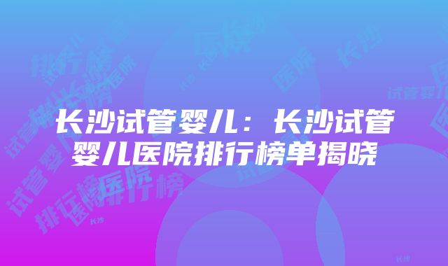 长沙试管婴儿：长沙试管婴儿医院排行榜单揭晓